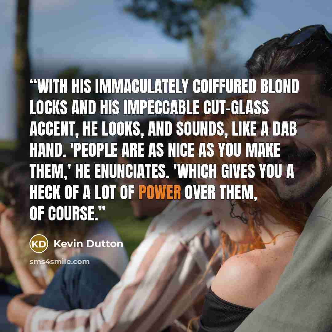 “With his immaculately coiffured blond locks and his impeccable cut-glass accent, he looks, and sounds, like a dab hand. 'People are as nice as you make them,' he enunciates. 'Which gives you a heck of a lot of power over them, of course.” quote by Kevin Dutton