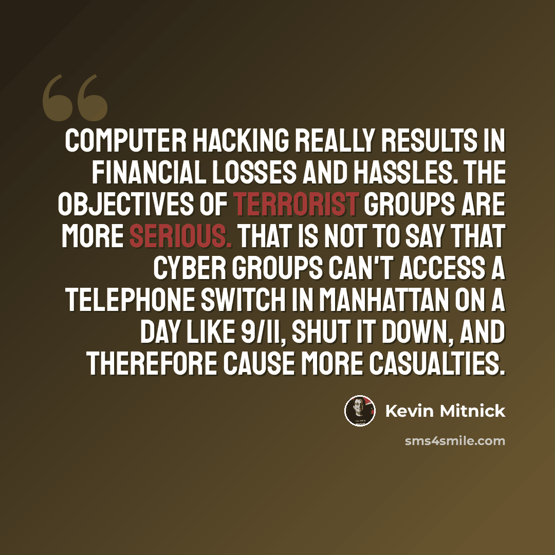 “Computer hacking really results in financial losses and hassles. The objectives of terrorist groups are more serious. That is not to say that cyber groups can't access a telephone switch in Manhattan on a day like 9/11, shut it down, and therefore cause more casualties.” quote by Kevin Mitnick
