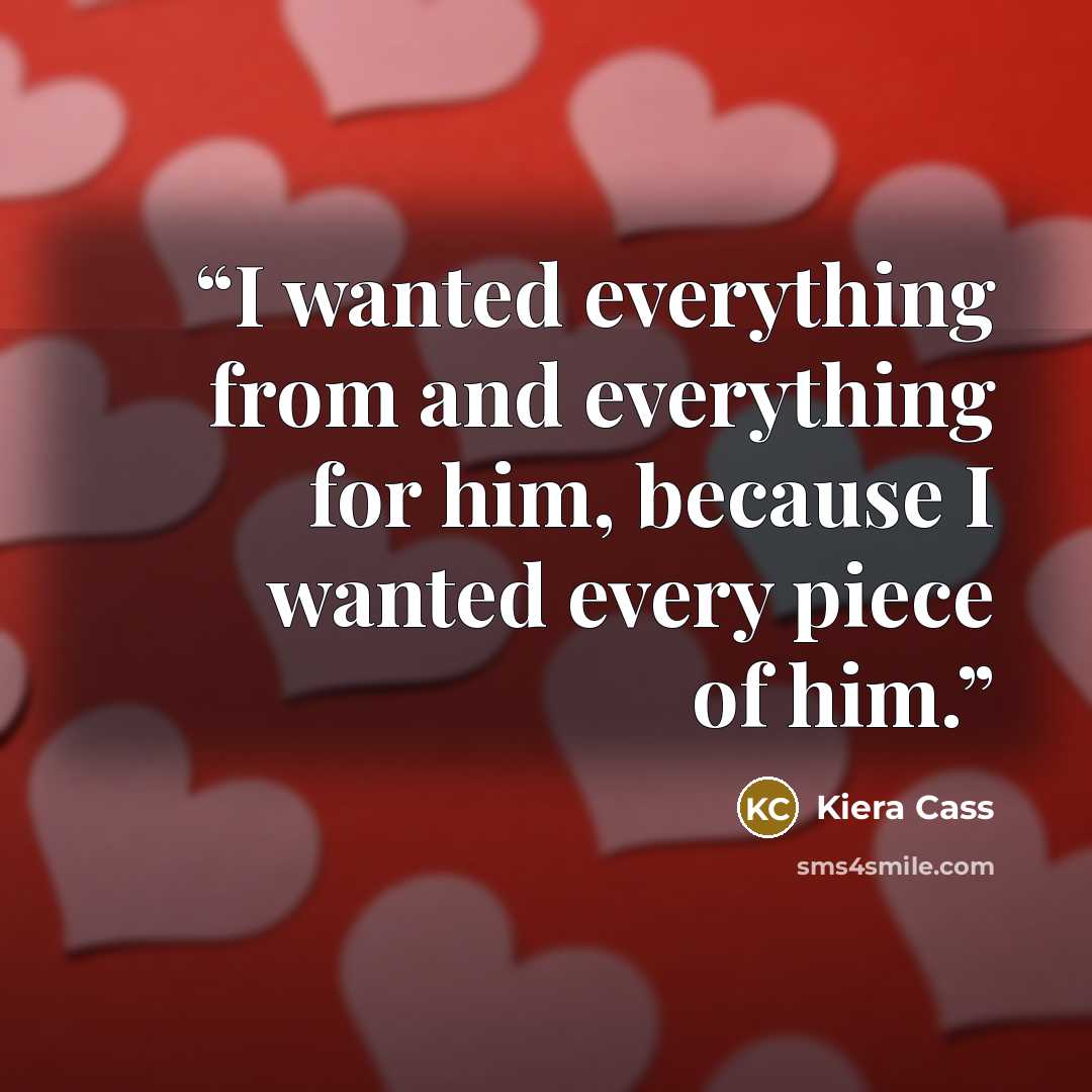“I wanted everything from and everything for him, because I wanted every piece of him.” quote by Kiera Cass