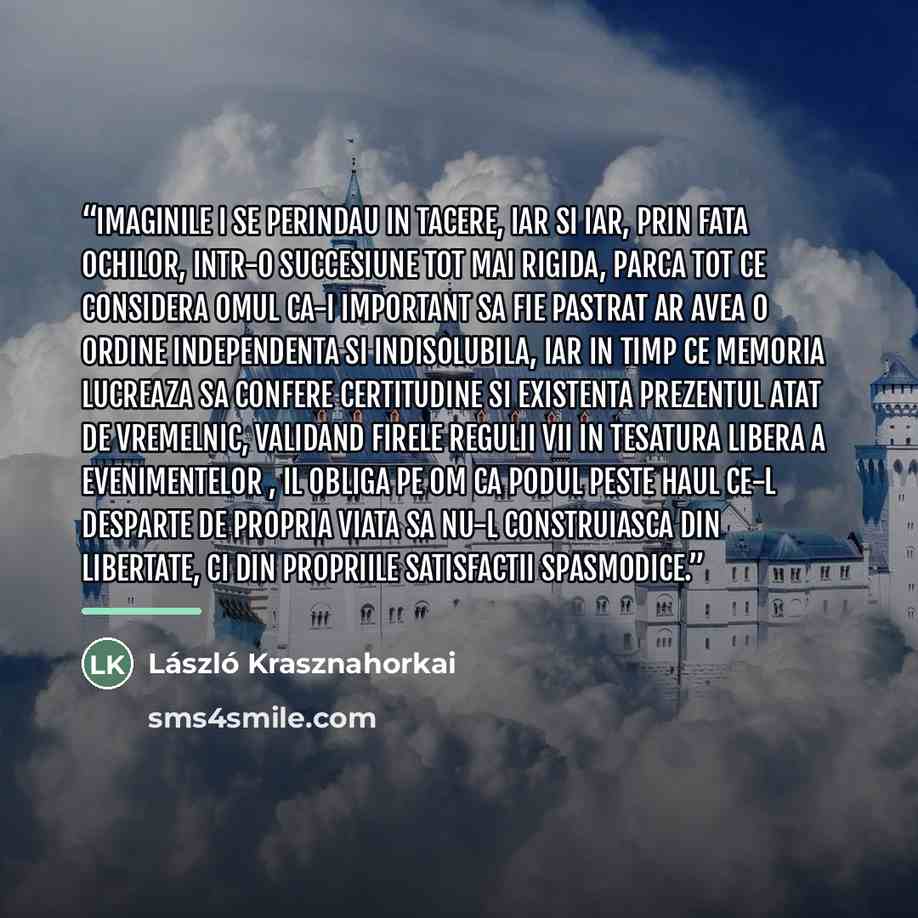 “Imaginile i se perindau in tacere, iar si iar, prin fata ochilor, intr-o succesiune tot mai rigida, parca tot ce considera omul ca-i important sa fie pastrat ar avea o ordine independenta si indisolubila, iar in timp ce memoria lucreaza sa confere certitudine si existenta prezentul atat de…” quote by László Krasznahorkai