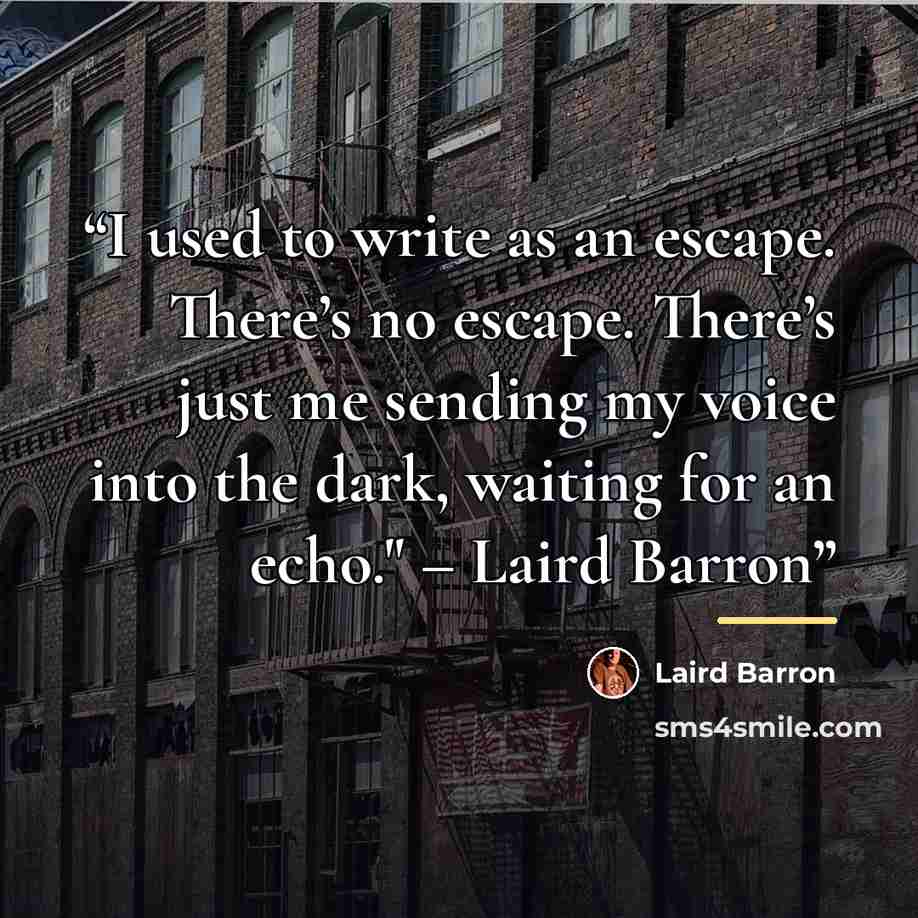 “I used to write as an escape. There’s no escape. There’s just me sending my voice into the dark, waiting for an echo." – Laird Barron” quote by Laird Barron