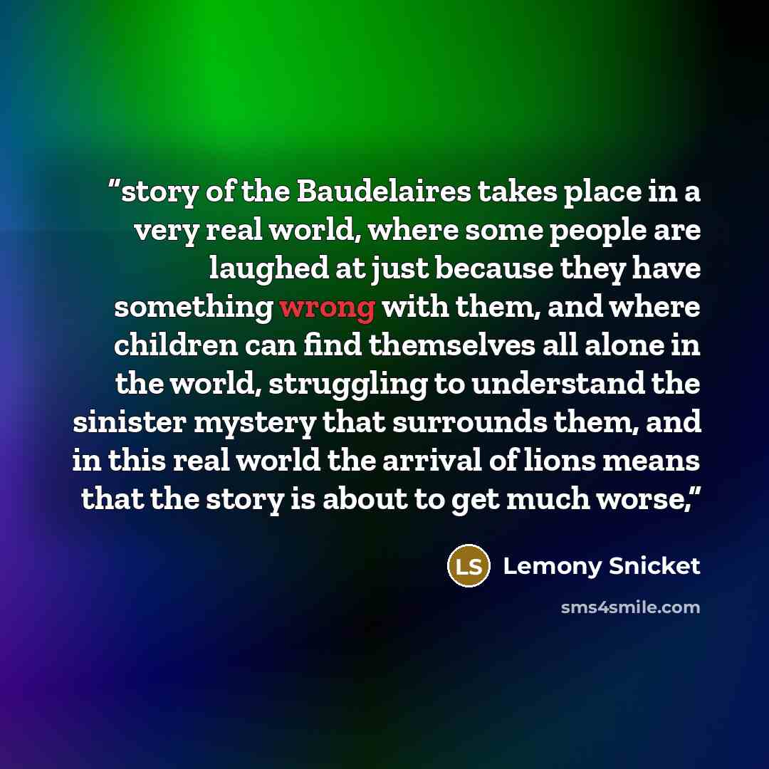 “story of the Baudelaires takes place in a very real world, where some people are laughed at just because they have something wrong with them, and where children can find themselves all alone in the world, struggling to understand the sinister mystery that surrounds them, and in this real world the…” quote by Lemony Snicket