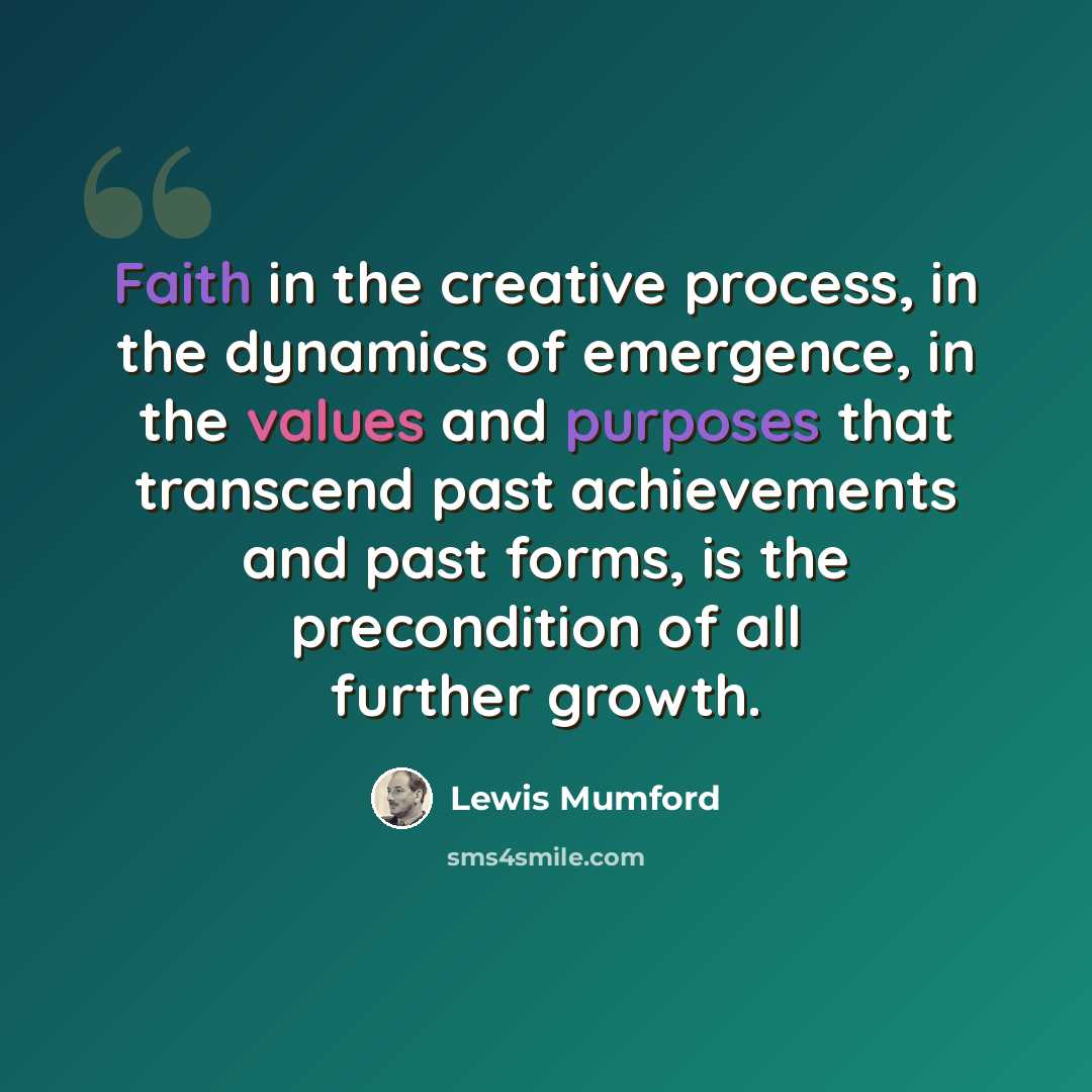 “Faith in the creative process, in the dynamics of emergence, in the values and purposes that transcend past achievements and past forms, is the precondition of all further growth.” quote by Lewis Mumford