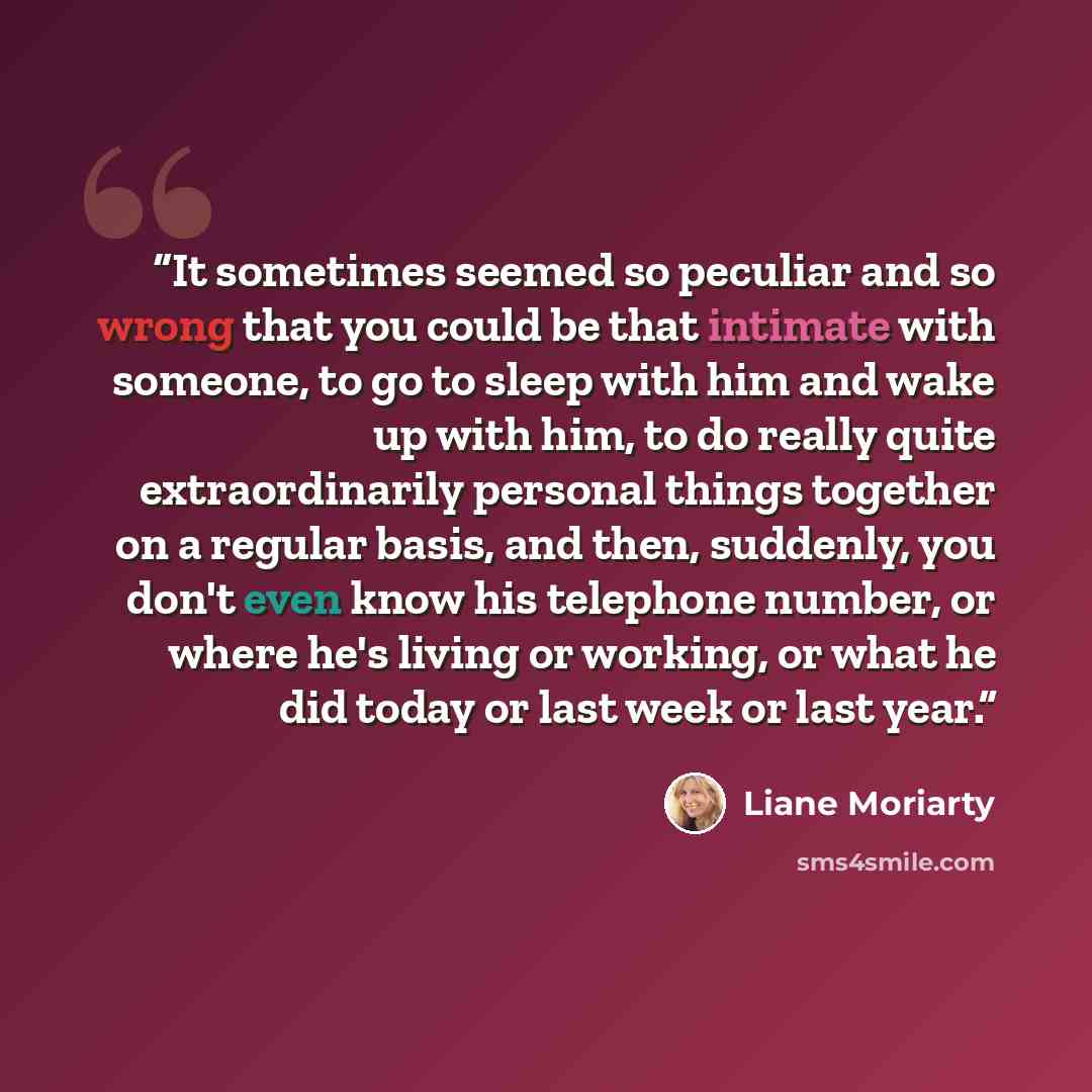 “It sometimes seemed so peculiar and so wrong that you could be that intimate with someone, to go to sleep with him and wake up with him, to do really quite extraordinarily personal things together on a regular basis, and then, suddenly, you don't even know his telephone number, or where he's…” quote by Liane Moriarty