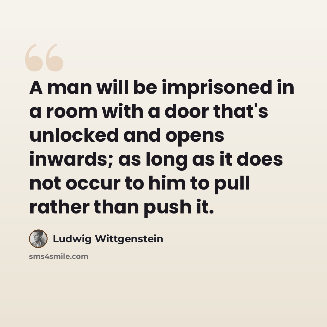 “A man will be imprisoned in a room with a door that's unlocked and opens inwards; as long as it does not occur to him to pull rather than push it.” quote by Ludwig Wittgenstein