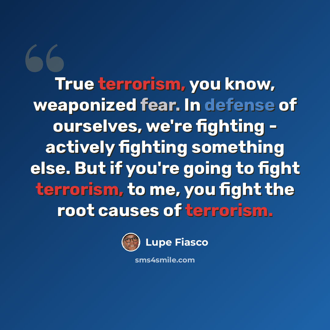 “True terrorism, you know, weaponized fear. In defense of ourselves, we're fighting - actively fighting something else. But if you're going to fight terrorism, to me, you fight the root causes of terrorism.” quote by Lupe Fiasco