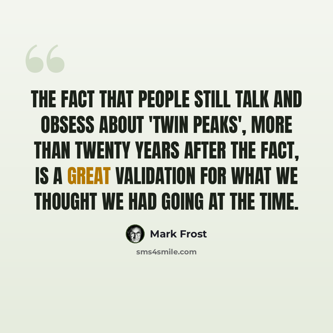 “The fact that people still talk and obsess about 'Twin Peaks', more than twenty years after the fact, is a great validation for what we thought we had going at the time.” quote by Mark Frost