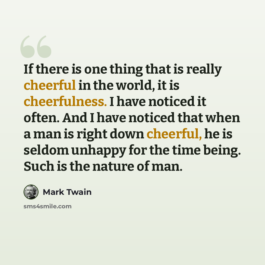 “If there is one thing that is really cheerful in the world, it is cheerfulness. I have noticed it often. And I have noticed that when a man is right down cheerful, he is seldom unhappy for the time being. Such is the nature of man.” quote by Mark Twain
