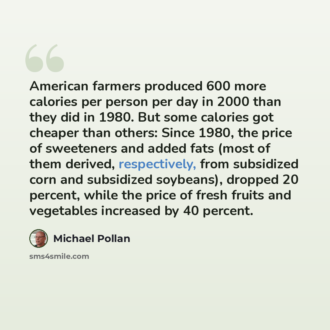 “American farmers produced 600 more calories per person per day in 2000 than they did in 1980. But some calories got cheaper than others: Since 1980, the price of sweeteners and added fats (most of them derived, respectively, from subsidized corn and subsidized soybeans), dropped 20 percent, while…” quote by Michael Pollan