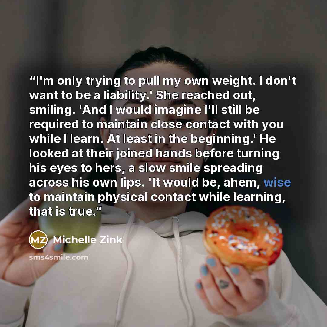 “I'm only trying to pull my own weight. I don't want to be a liability.' She reached out, smiling. 'And I would imagine I'll still be required to maintain close contact with you while I learn. At least in the beginning.' He looked at their joined hands before turning his eyes to hers, a slow smile…” quote by Michelle Zink