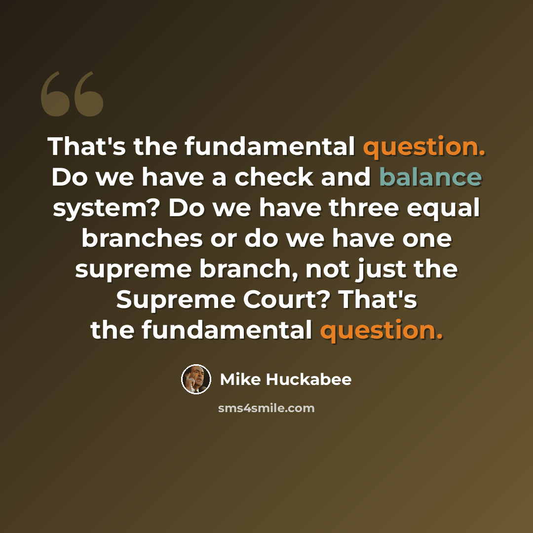 “That's the fundamental question. Do we have a check and balance system? Do we have three equal branches or do we have one supreme branch, not just the Supreme Court? That's the fundamental question.” quote by Mike Huckabee