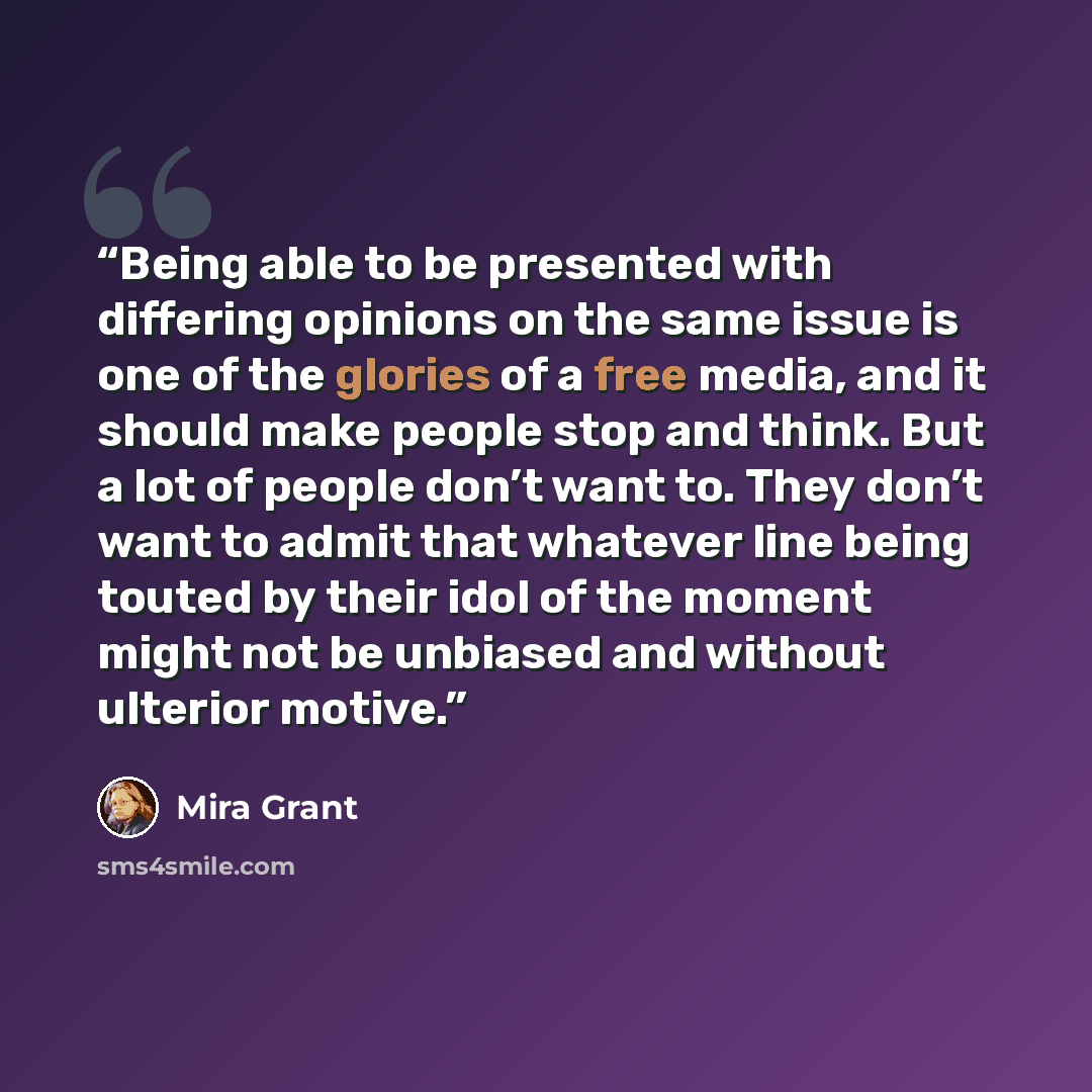 “Being able to be presented with differing opinions on the same issue is one of the glories of a free media, and it should make people stop and think. But a lot of people don’t want to. They don’t want to admit that whatever line being touted by their idol of the moment might not be unbiased and…” quote by Mira Grant