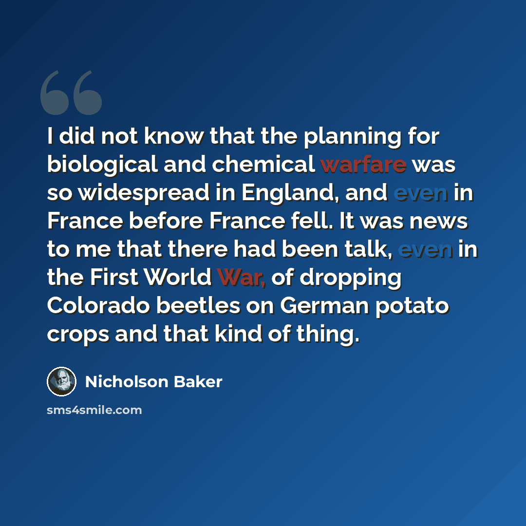 “I did not know that the planning for biological and chemical warfare was so widespread in England, and even in France before France fell. It was news to me that there had been talk, even in the First World War, of dropping Colorado beetles on German potato crops and that kind of thing.” quote by Nicholson Baker