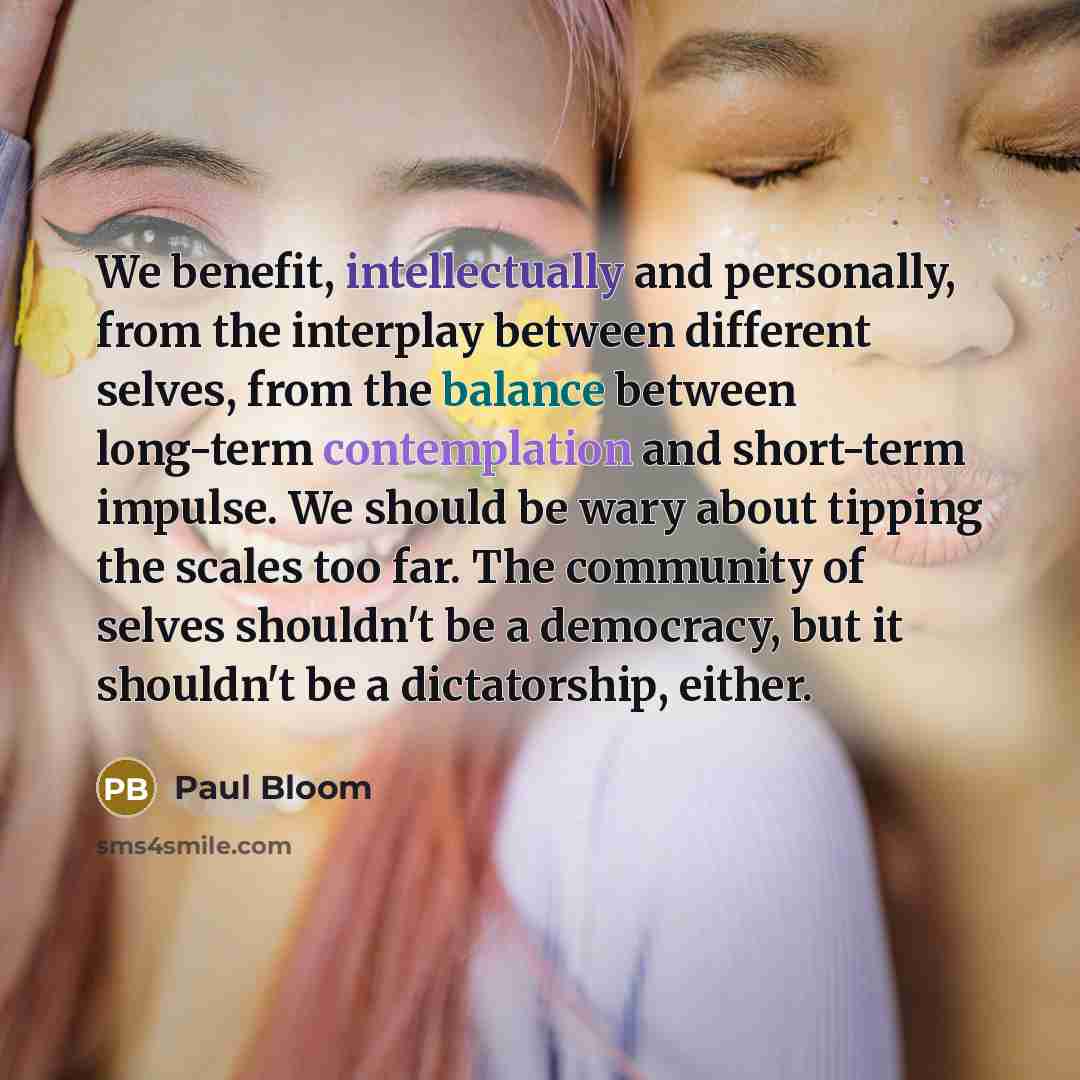 “We benefit, intellectually and personally, from the interplay between different selves, from the balance between long-term contemplation and short-term impulse. We should be wary about tipping the scales too far. The community of selves shouldn't be a democracy, but it shouldn't be a dictatorship…” quote by Paul Bloom