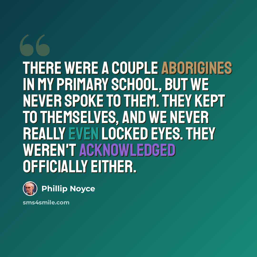 “There were a couple Aborigines in my primary school, but we never spoke to them. They kept to themselves, and we never really even locked eyes. They weren't acknowledged officially either.” quote by Phillip Noyce