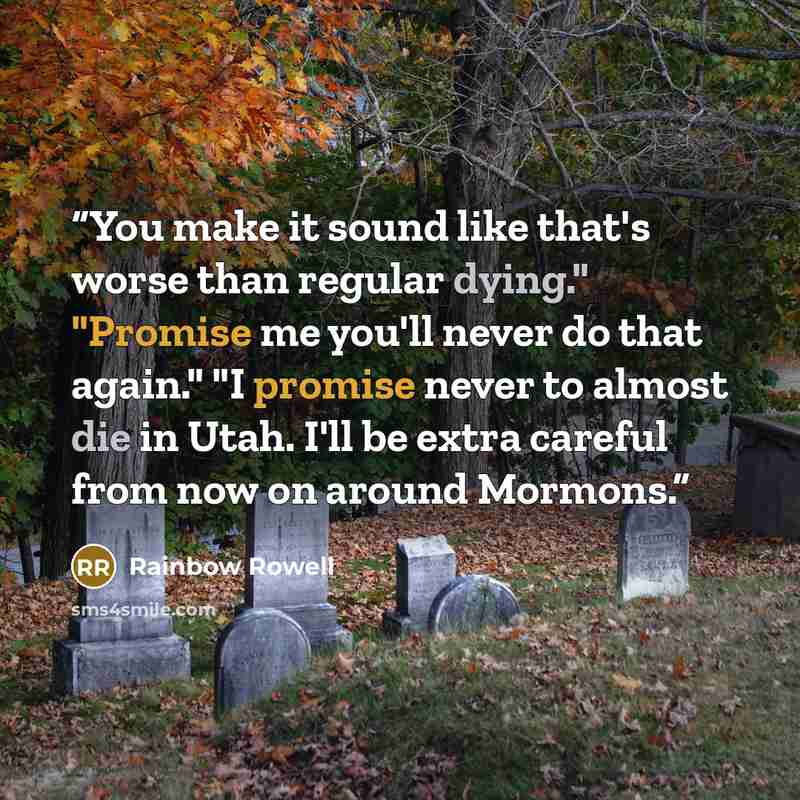“You make it sound like that's worse than regular dying." "Promise me you'll never do that again." "I promise never to almost die in Utah. I'll be extra careful from now on around Mormons.” quote by Rainbow Rowell
