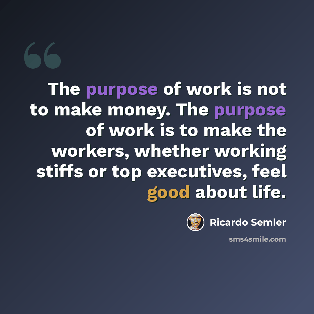 “The purpose of work is not to make money. The purpose of work is to make the workers, whether working stiffs or top executives, feel good about life.” quote by Ricardo Semler