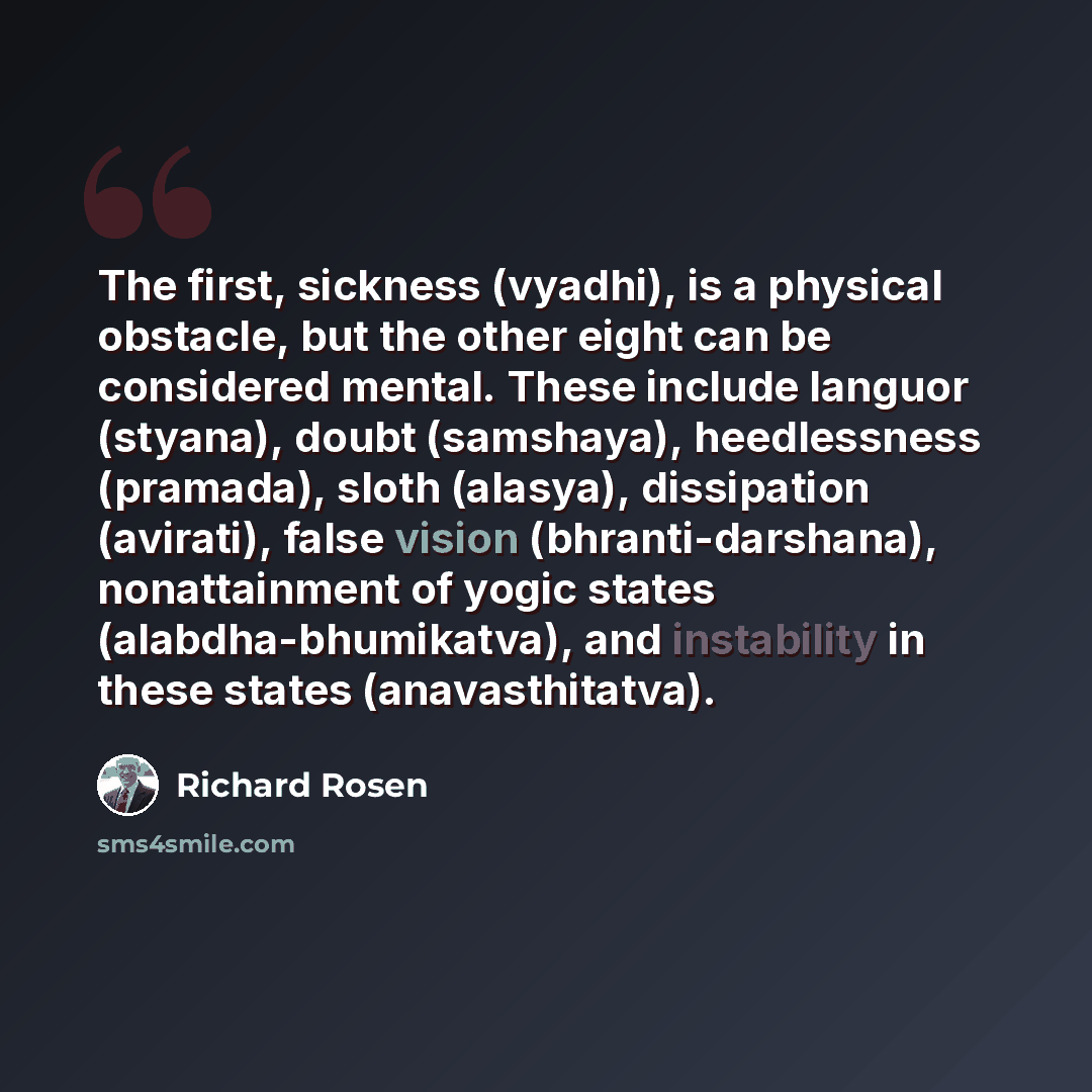 “The first, sickness (vyadhi), is a physical obstacle, but the other eight can be considered mental. These include languor (styana), doubt (samshaya), heedlessness (pramada), sloth (alasya), dissipation (avirati), false vision (bhranti-darshana), nonattainment of yogic states (alabdha-bhumikatva)…” quote by Richard Rosen
