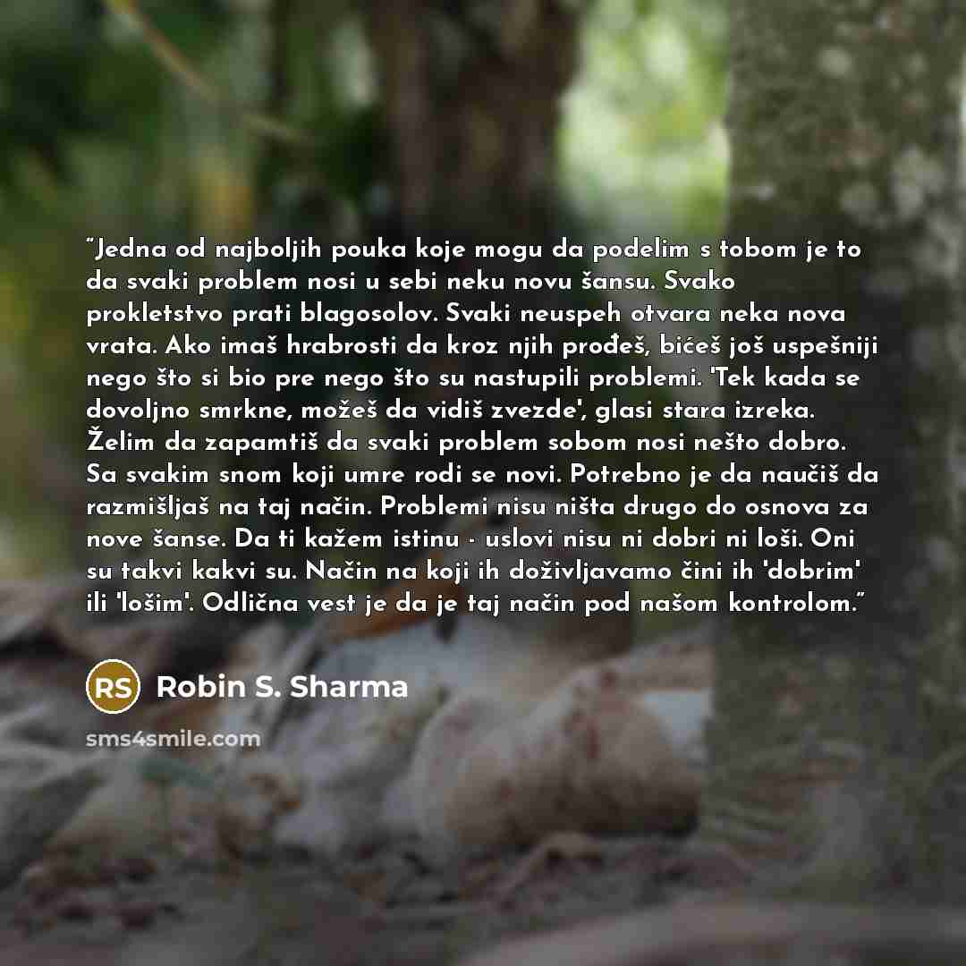“Jedna od najboljih pouka koje mogu da podelim s tobom je to da svaki problem nosi u sebi neku novu šansu. Svako prokletstvo prati blagosolov. Svaki neuspeh otvara neka nova vrata. Ako imaš hrabrosti da kroz njih prođeš, bićeš još uspešniji nego što si bio pre nego što su nastupili problemi. 'Tek…” quote by Robin S. Sharma