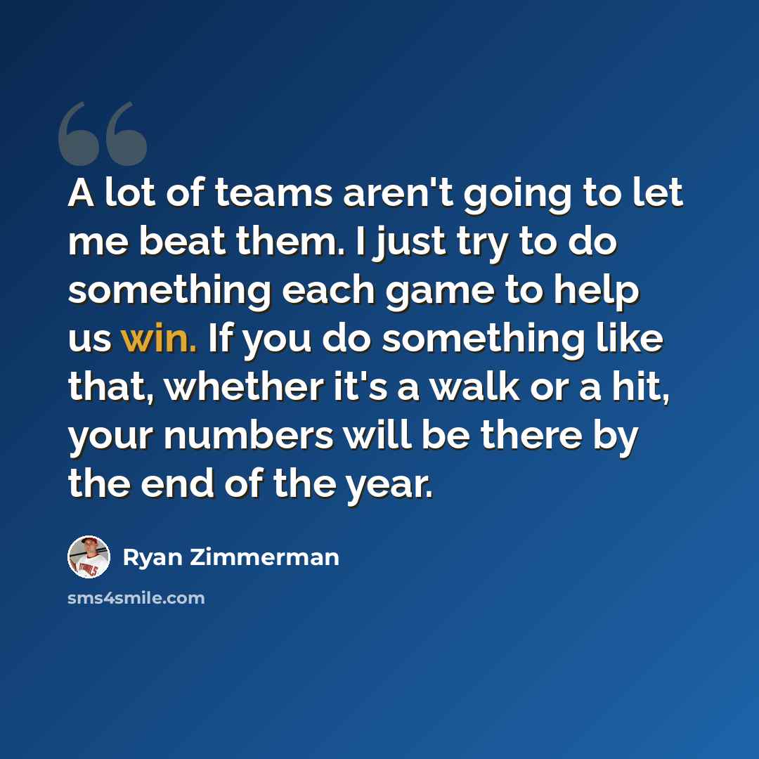 “A lot of teams aren't going to let me beat them. I just try to do something each game to help us win. If you do something like that, whether it's a walk or a hit, your numbers will be there by the end of the year.” quote by Ryan Zimmerman