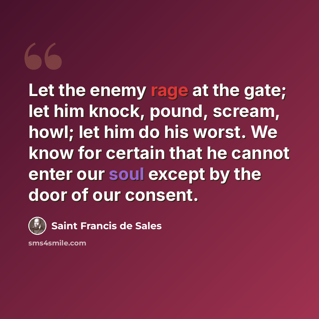 “Let the enemy rage at the gate; let him knock, pound, scream, howl; let him do his worst. We know for certain that he cannot enter our soul except by the door of our consent.” quote by Saint Francis de Sales