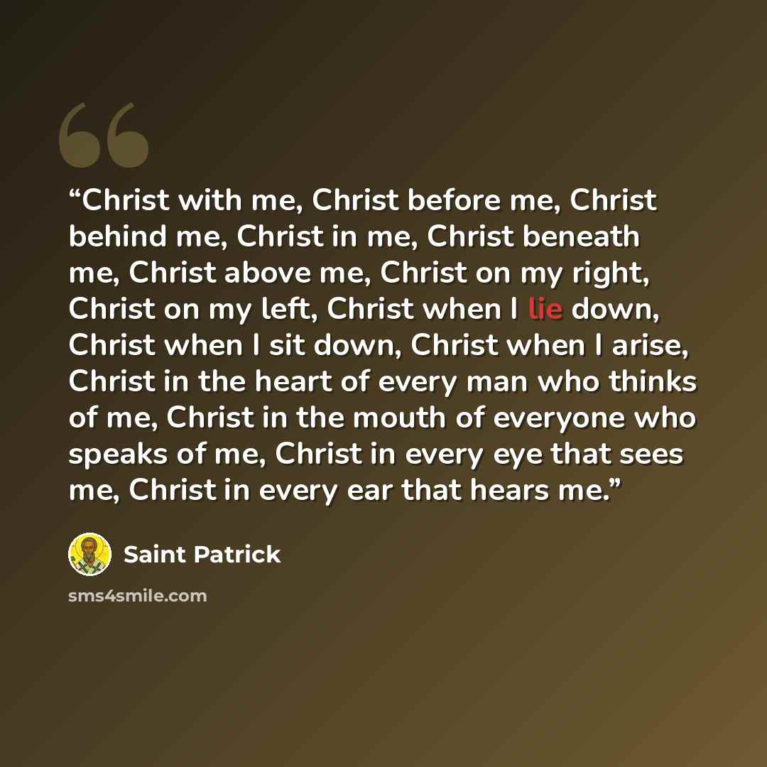 “Christ with me, Christ before me, Christ behind me, Christ in me, Christ beneath me, Christ above me, Christ on my right, Christ on my left, Christ when I lie down, Christ when I sit down, Christ when I arise, Christ in the heart of every man who thinks of me, Christ in the mouth of everyone who…” quote by Saint Patrick