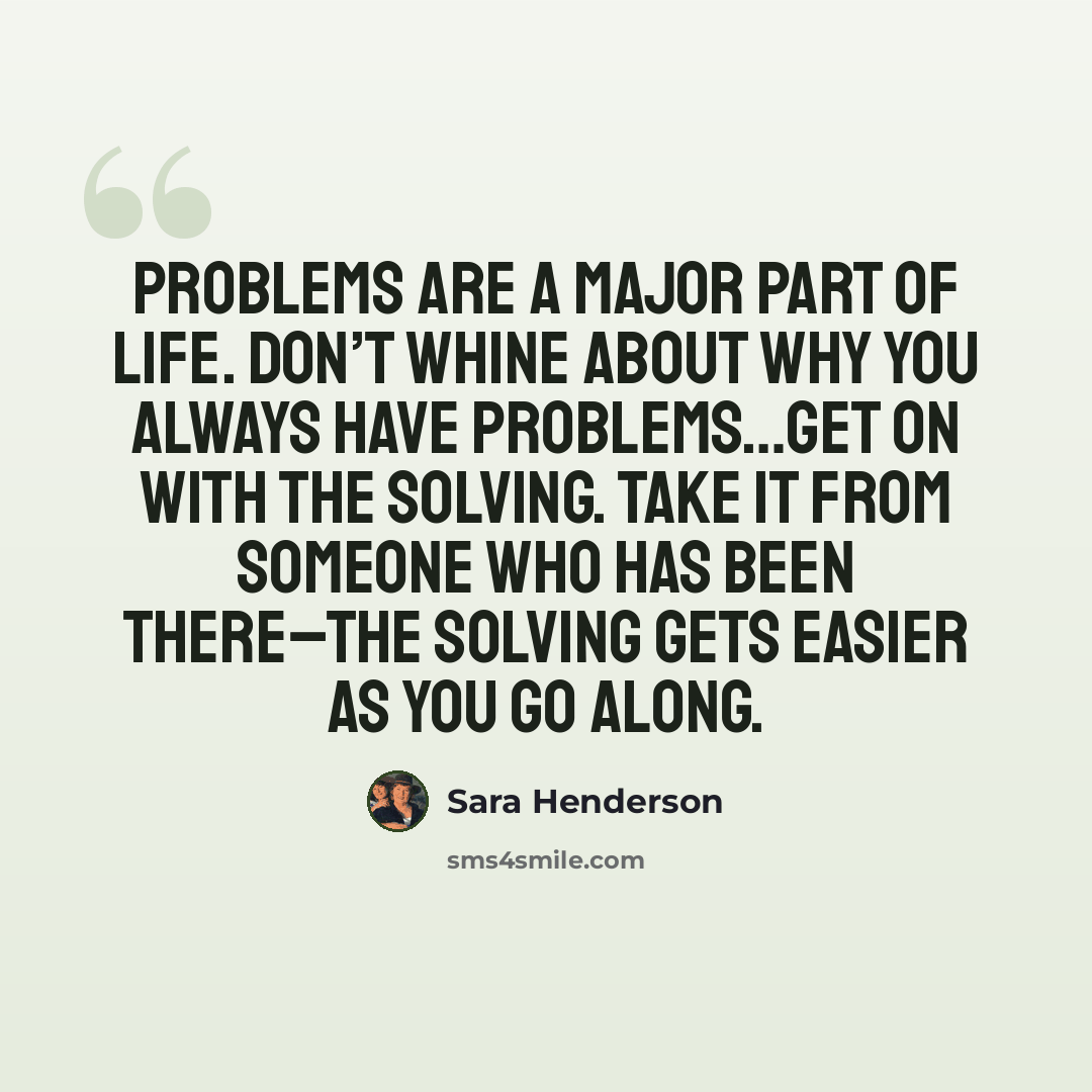 “Problems are a major part of life. Don’t whine about why you always have problems…get on with the solving. Take it from someone who has been there–the solving gets easier as you go along.” quote by Sara Henderson