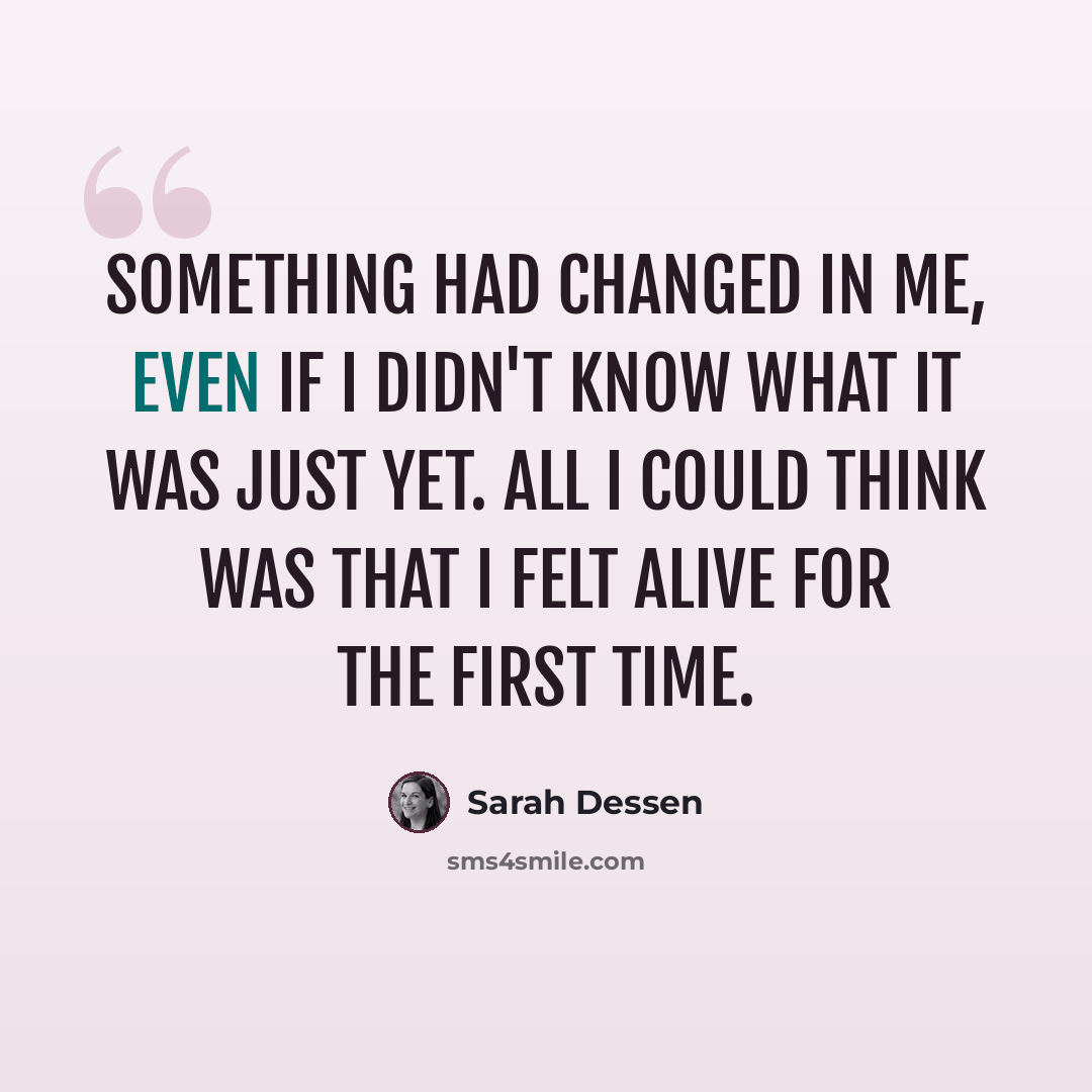 “Something had changed in me, even if I didn't know what it was just yet. All I could think was that I felt alive for the first time.” quote by Sarah Dessen