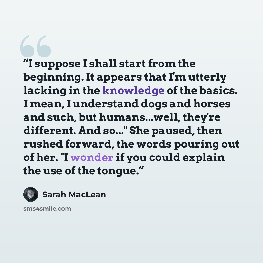 “I suppose I shall start from the beginning. It appears that I'm utterly lacking in the knowledge of the basics. I mean, I understand dogs and horses and such, but humans...well, they're different. And so..." She paused, then rushed forward, the words pouring out of her. "I wonder if you could…” quote by Sarah MacLean