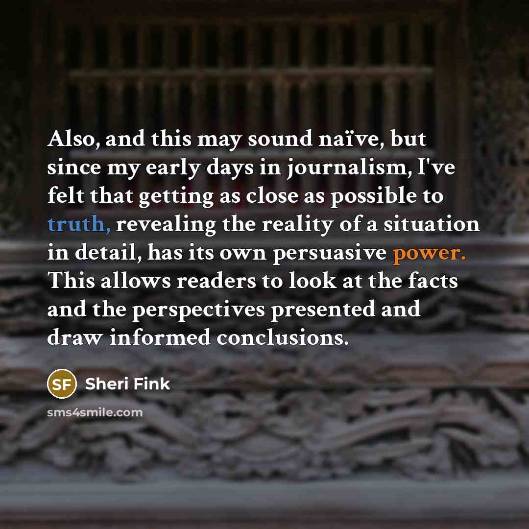“Also, and this may sound naïve, but since my early days in journalism, I've felt that getting as close as possible to truth, revealing the reality of a situation in detail, has its own persuasive power. This allows readers to look at the facts and the perspectives presented and draw informed…” quote by Sheri Fink