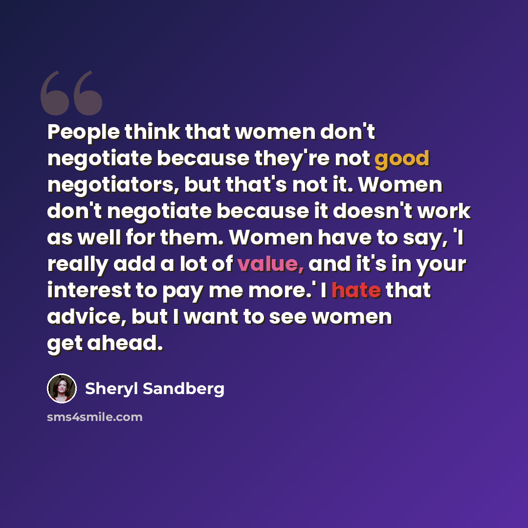 “People think that women don't negotiate because they're not good negotiators, but that's not it. Women don't negotiate because it doesn't work as well for them. Women have to say, 'I really add a lot of value, and it's in your interest to pay me more.' I hate that advice, but I want to see women…” quote by Sheryl Sandberg