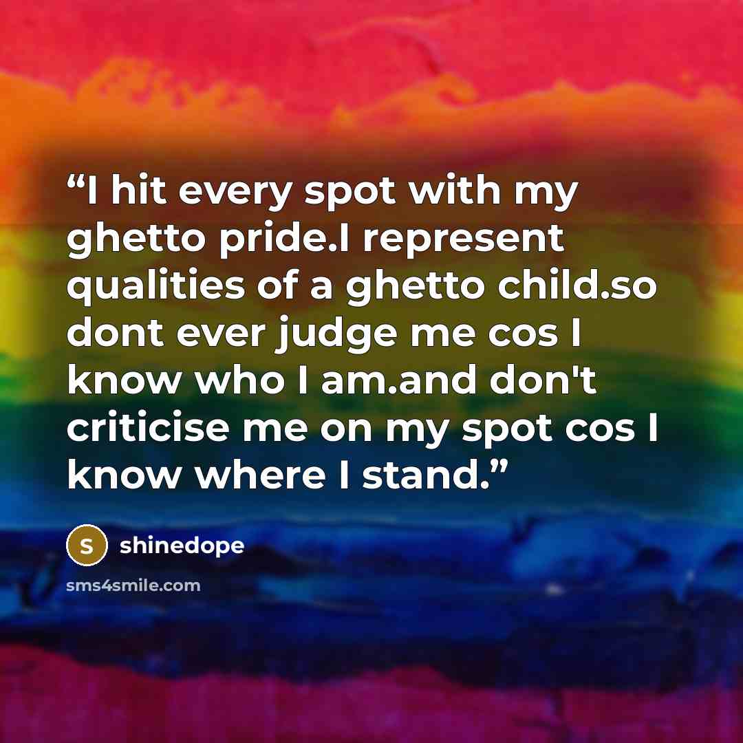 “I hit every spot with my ghetto pride.I represent qualities of a ghetto child.so dont ever judge me cos I know who I am.and don't criticise me on my spot cos I know where I stand.” quote by shinedope
