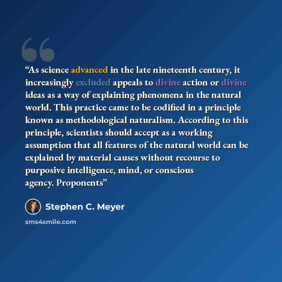 “As science advanced in the late nineteenth century, it increasingly excluded appeals to divine action or divine ideas as a way of explaining phenomena in the natural world. This practice came to be codified in a principle known as methodological naturalism. According to this principle, scientists…” quote by Stephen C. Meyer