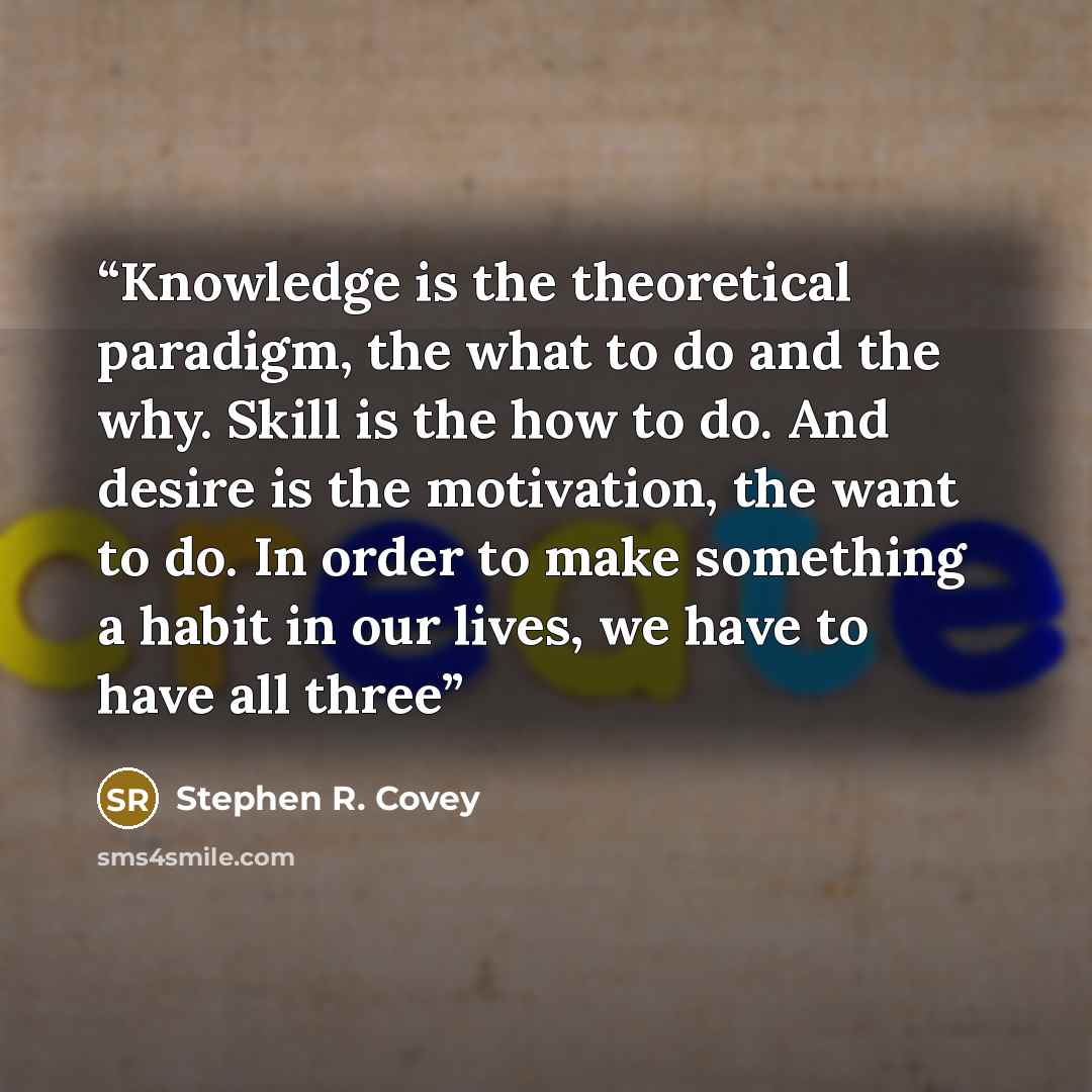 “Knowledge is the theoretical paradigm, the what to do and the why. Skill is the how to do. And desire is the motivation, the want to do. In order to make something a habit in our lives, we have to have all three” quote by Stephen R. Covey