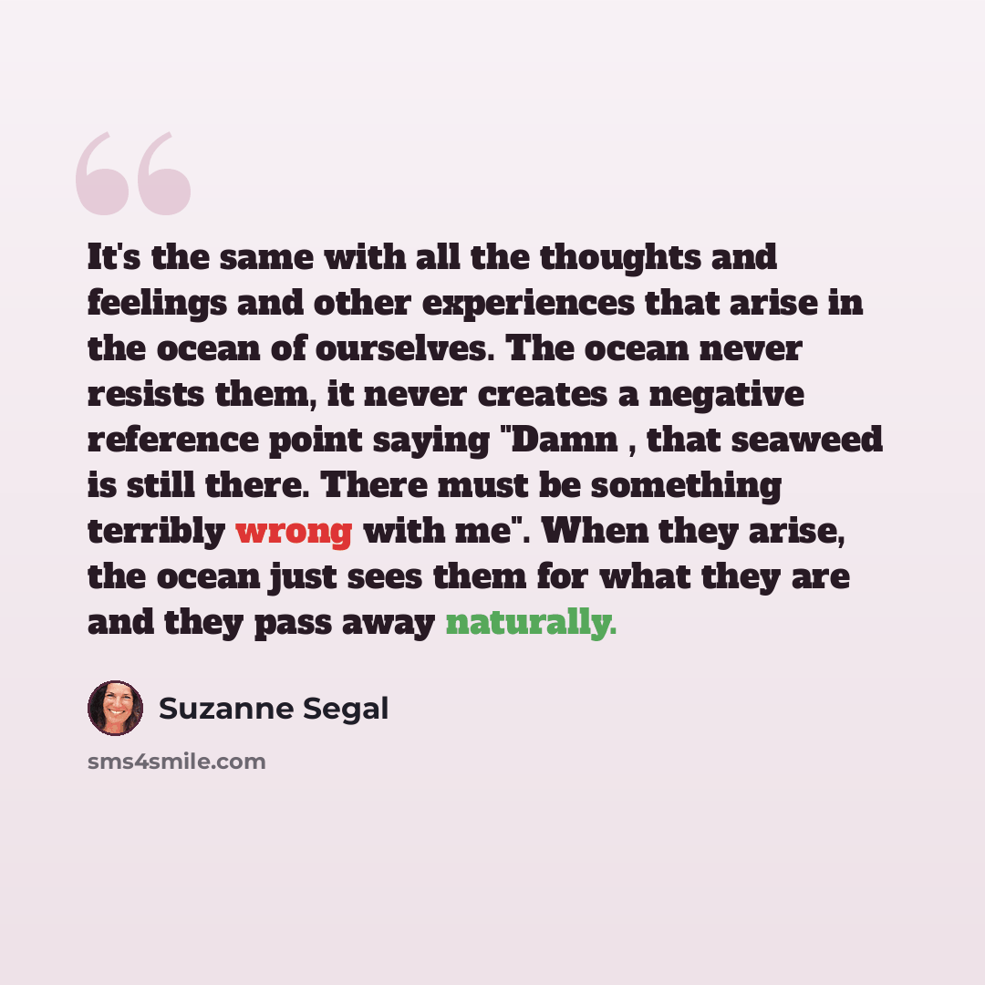 “It's the same with all the thoughts and feelings and other experiences that arise in the ocean of ourselves. The ocean never resists them, it never creates a negative reference point saying "Damn , that seaweed is still there. There must be something terribly wrong with me". When they arise, the…” quote by Suzanne Segal