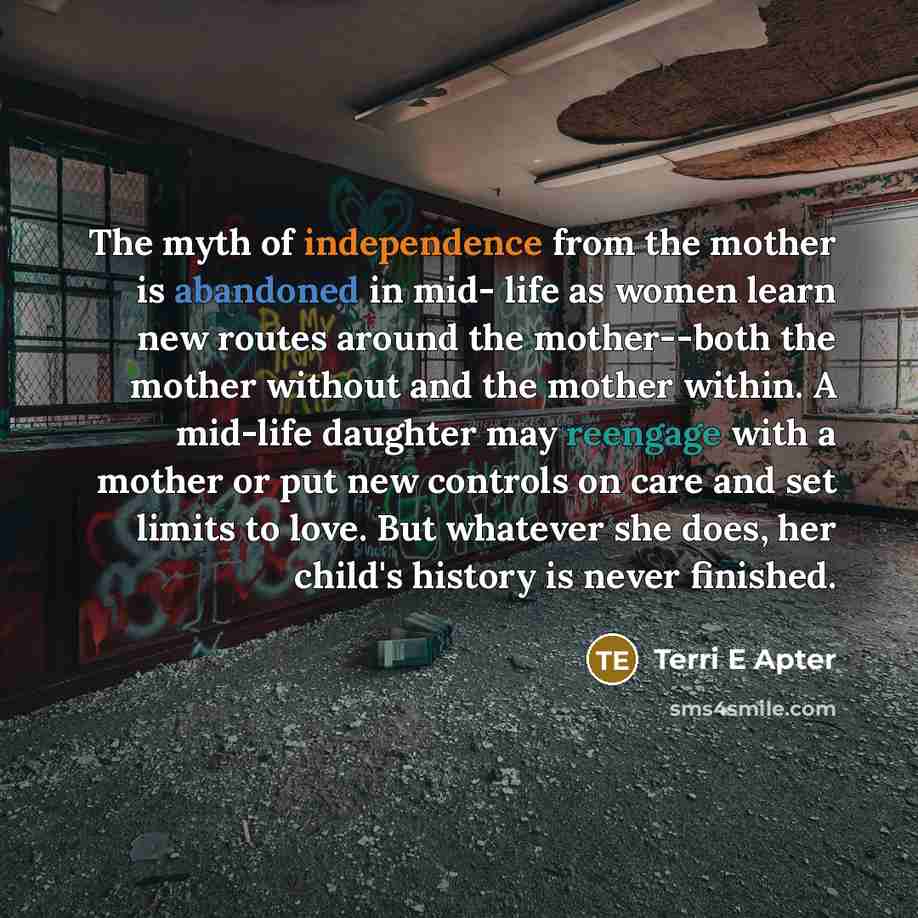 “The myth of independence from the mother is abandoned in mid- life as women learn new routes around the mother--both the mother without and the mother within. A mid-life daughter may reengage with a mother or put new controls on care and set limits to love. But whatever she does, her child's…” quote by Terri E Apter