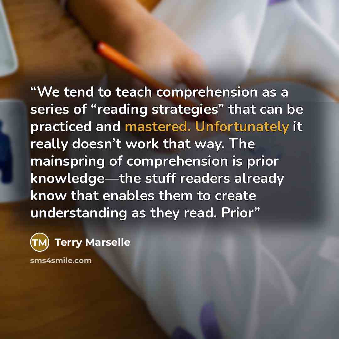 “We tend to teach comprehension as a series of “reading strategies” that can be practiced and mastered. Unfortunately it really doesn’t work that way. The mainspring of comprehension is prior knowledge—the stuff readers already know that enables them to create understanding as they read. Prior” quote by Terry Marselle
