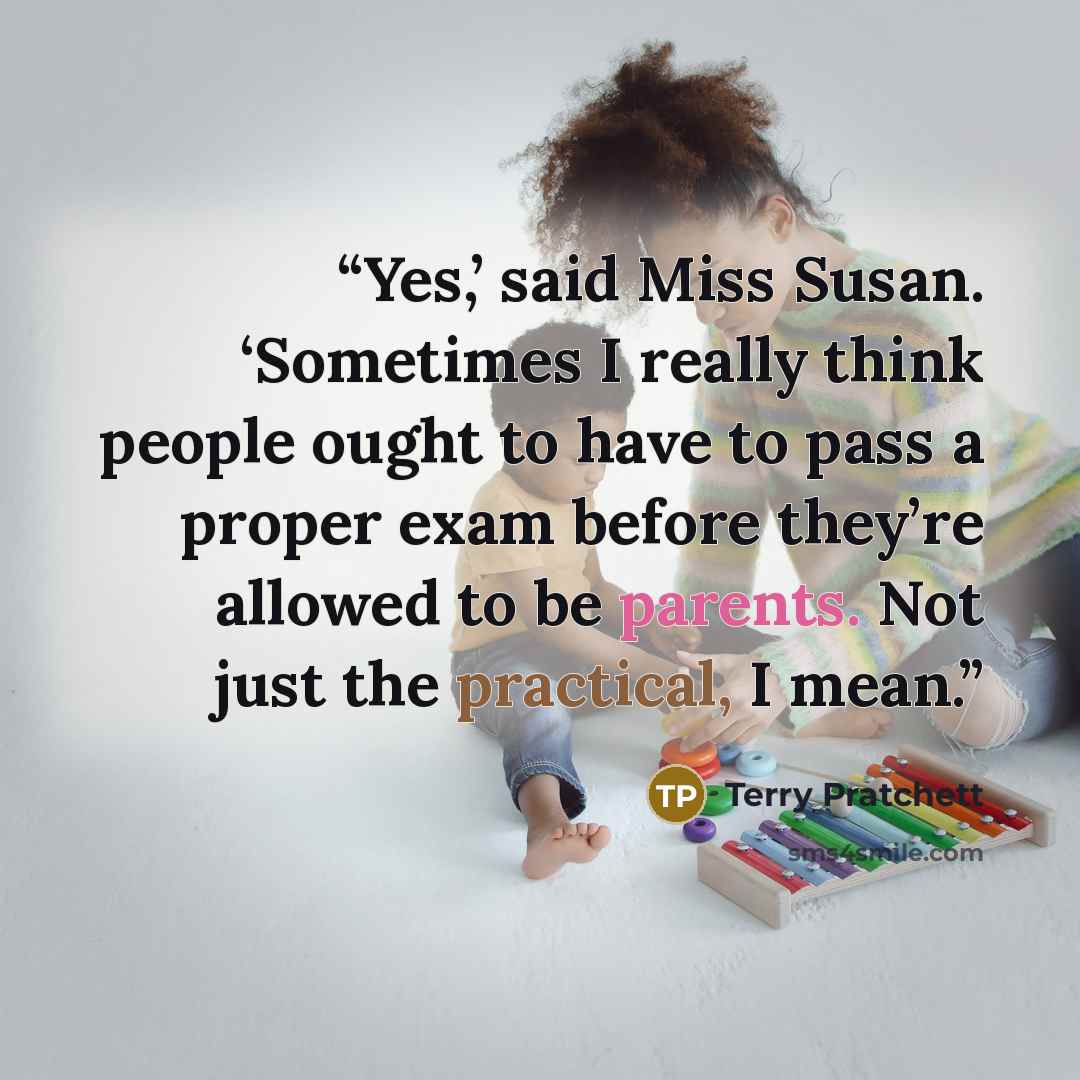 “Yes,’ said Miss Susan. ‘Sometimes I really think people ought to have to pass a proper exam before they’re allowed to be parents. Not just the practical, I mean.” quote by Terry Pratchett