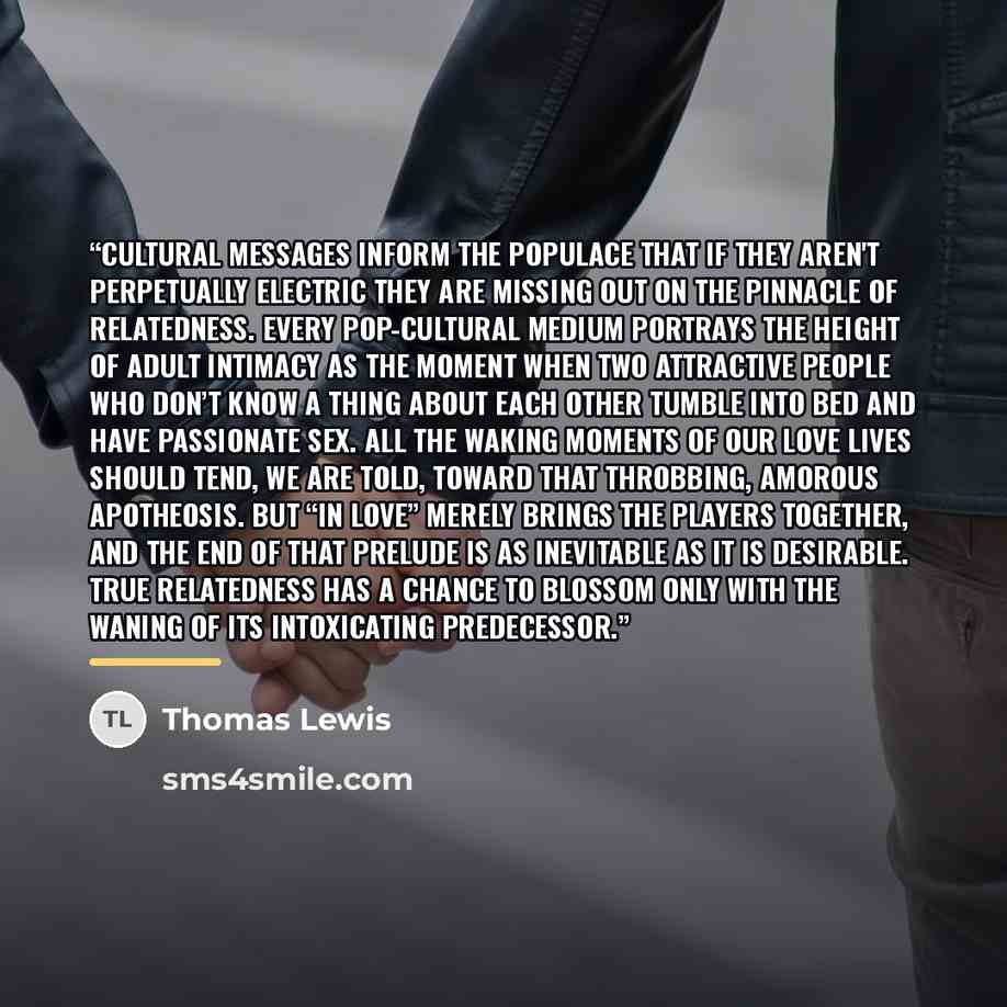 “Cultural messages inform the populace that if they aren't perpetually electric they are missing out on the pinnacle of relatedness. Every pop-cultural medium portrays the height of adult intimacy as the moment when two attractive people who don’t know a thing about each other tumble into bed and…” quote by Thomas Lewis
