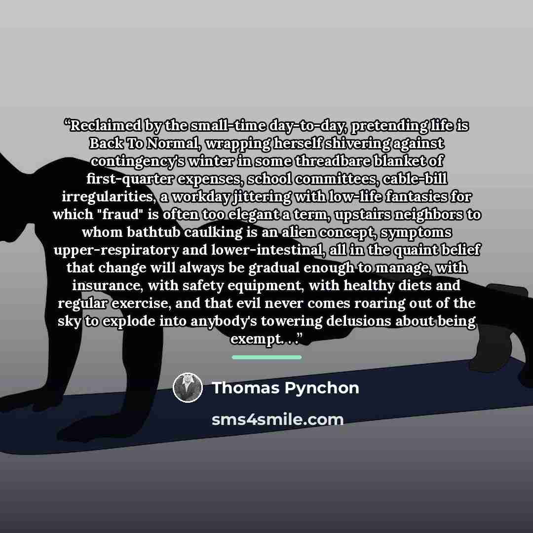 “Reclaimed by the small-time day-to-day, pretending life is Back To Normal, wrapping herself shivering against contingency's winter in some threadbare blanket of first-quarter expenses, school committees, cable-bill irregularities, a workday jittering with low-life fantasies for which "fraud" is…” quote by Thomas Pynchon