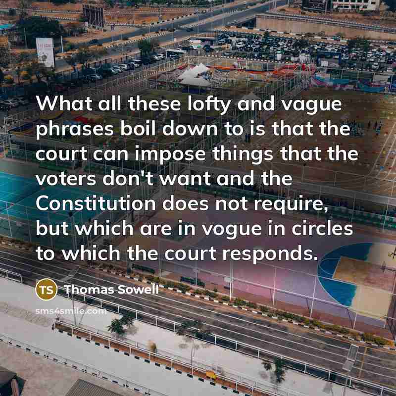 “What all these lofty and vague phrases boil down to is that the court can impose things that the voters don't want and the Constitution does not require, but which are in vogue in circles to which the court responds.” quote by Thomas Sowell