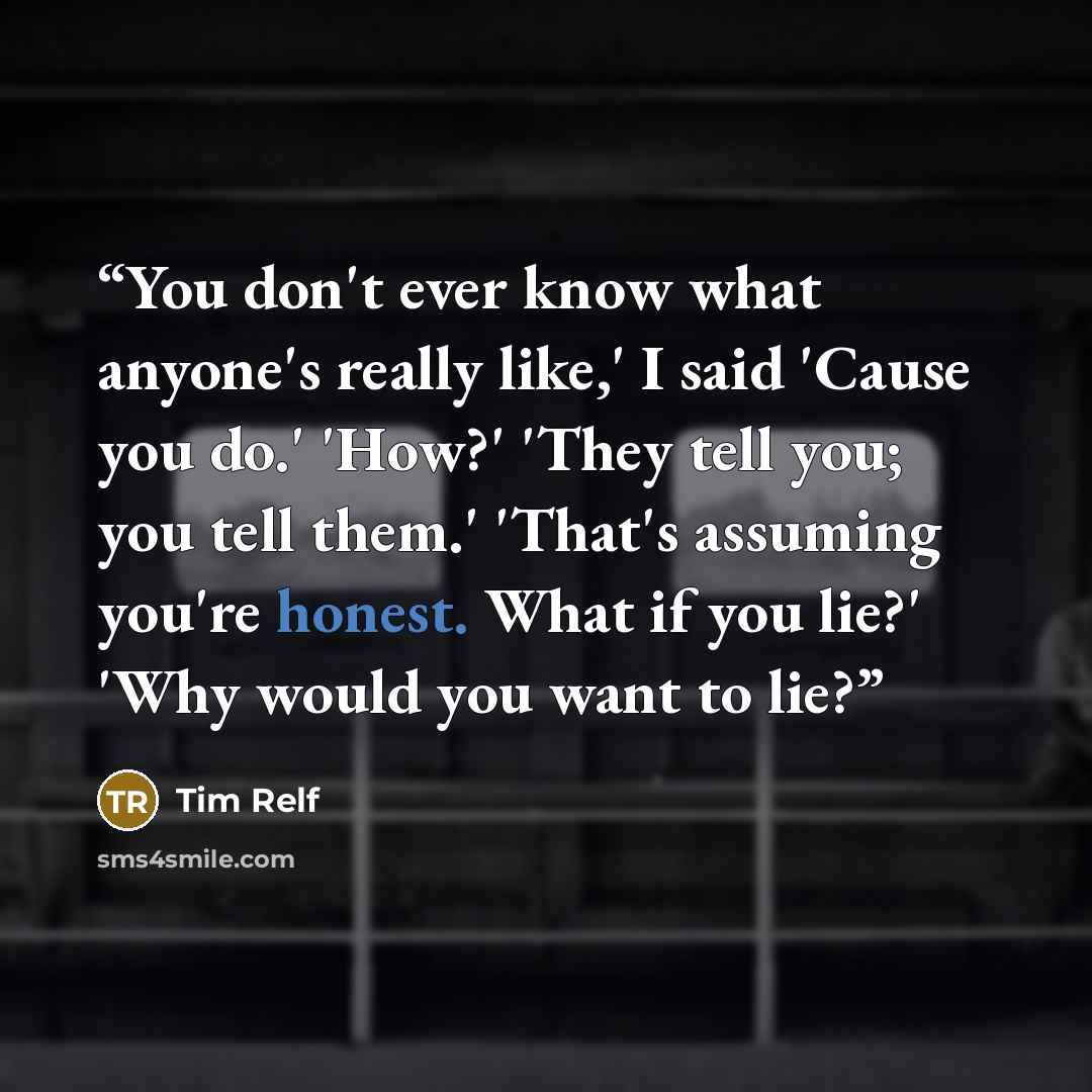 “You don't ever know what anyone's really like,' I said 'Cause you do.' 'How?' 'They tell you; you tell them.' 'That's assuming you're honest. What if you lie?' 'Why would you want to lie?” quote by Tim Relf