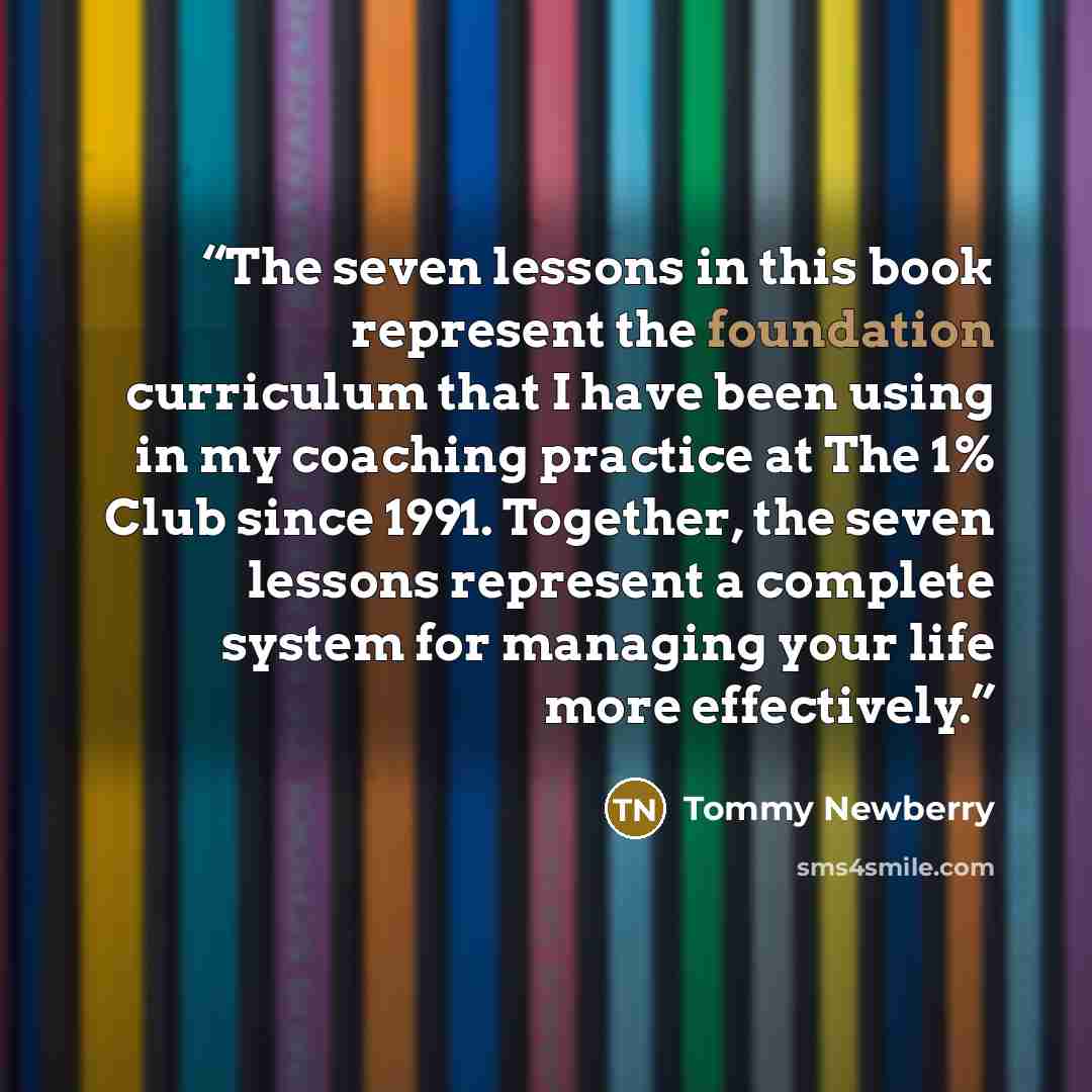 “The seven lessons in this book represent the foundation curriculum that I have been using in my coaching practice at The 1% Club since 1991. Together, the seven lessons represent a complete system for managing your life more effectively.” quote by Tommy Newberry