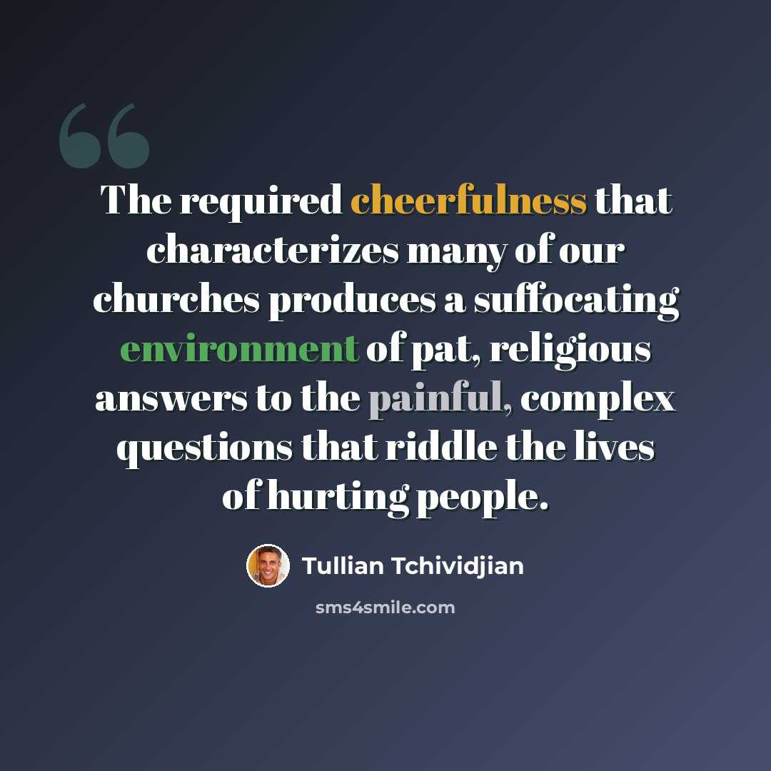 “The required cheerfulness that characterizes many of our churches produces a suffocating environment of pat, religious answers to the painful, complex questions that riddle the lives of hurting people.” quote by Tullian Tchividjian