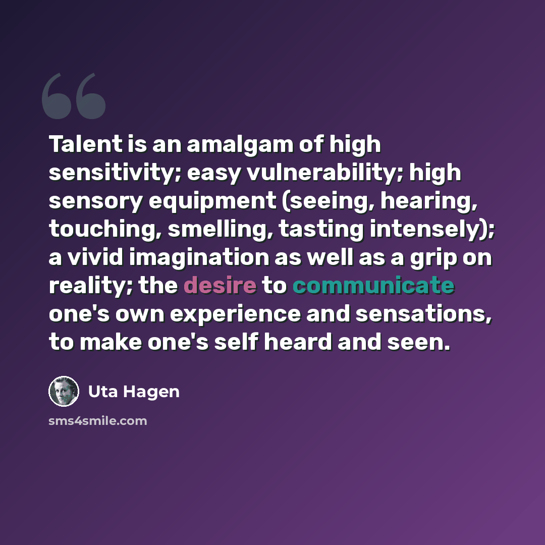 “Talent is an amalgam of high sensitivity; easy vulnerability; high sensory equipment (seeing, hearing, touching, smelling, tasting intensely); a vivid imagination as well as a grip on reality; the desire to communicate one's own experience and sensations, to make one's self heard and seen.” quote by Uta Hagen