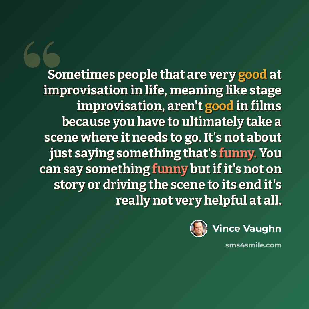 “Sometimes people that are very good at improvisation in life, meaning like stage improvisation, aren't good in films because you have to ultimately take a scene where it needs to go. It's not about just saying something that's funny. You can say something funny but if it's not on story or driving…” quote by Vince Vaughn