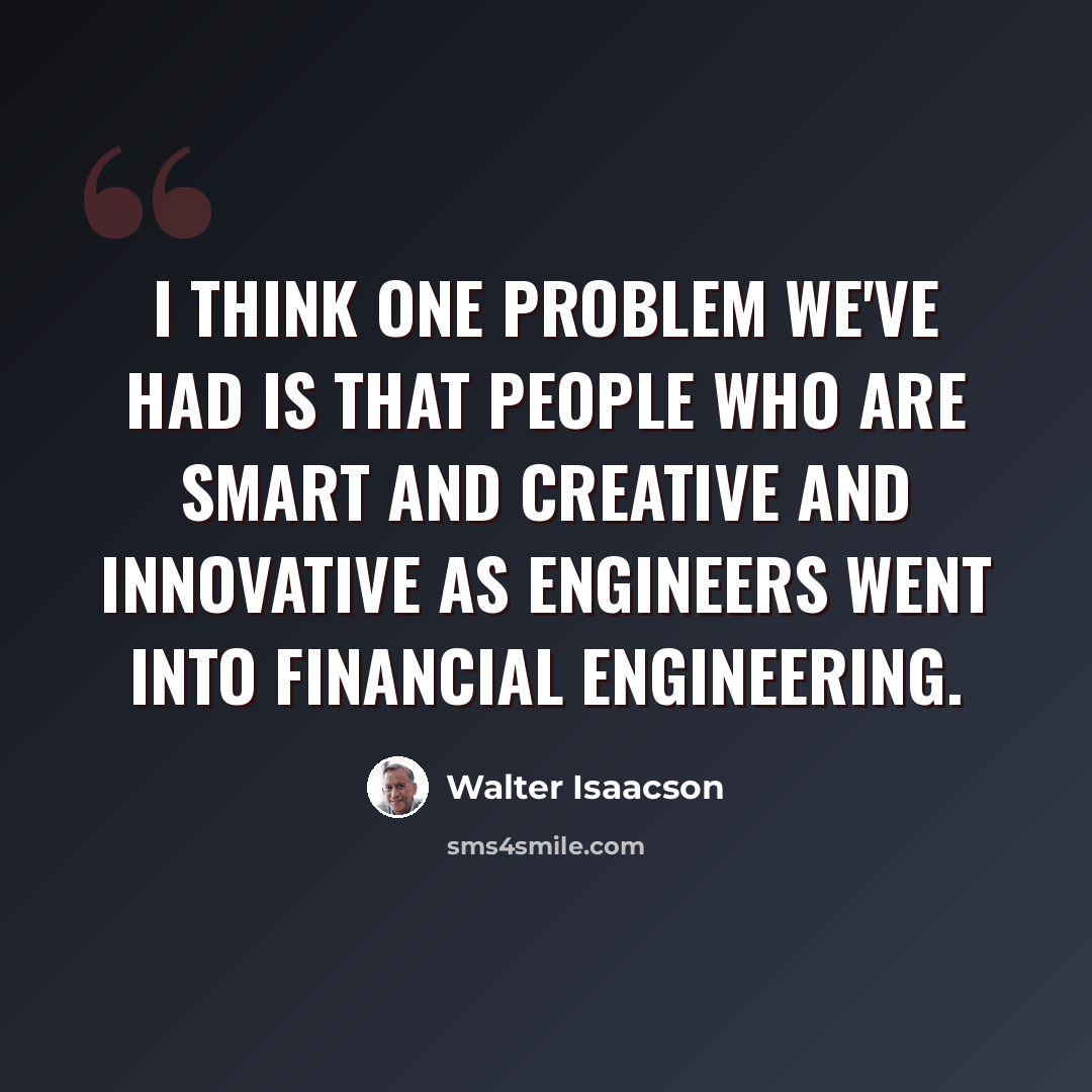 “I think one problem we've had is that people who are smart and creative and innovative as engineers went into financial engineering.” quote by Walter Isaacson