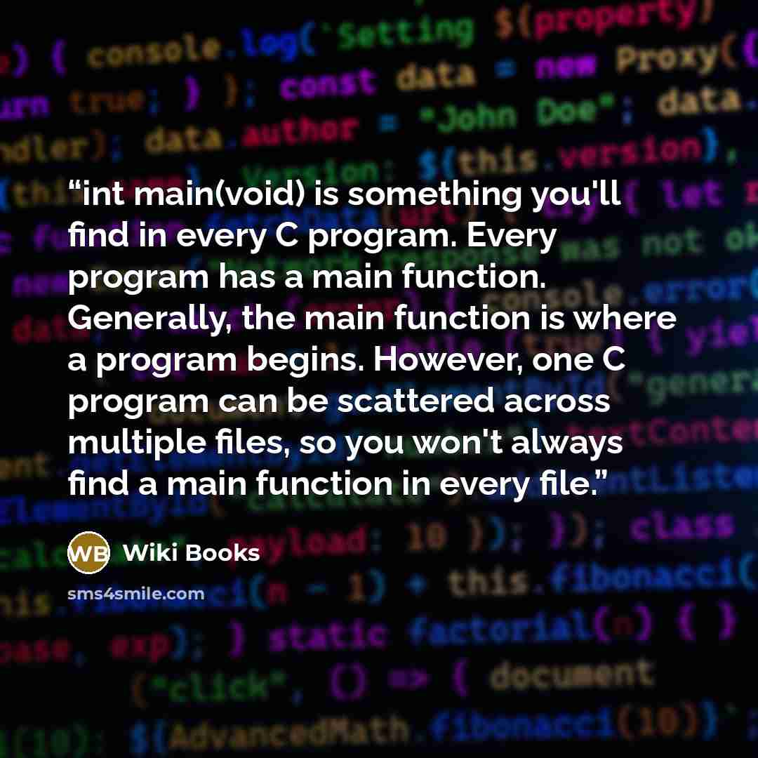 “int main(void) is something you'll find in every C program. Every program has a main function. Generally, the main function is where a program begins. However, one C program can be scattered across multiple files, so you won't always find a main function in every file.” quote by Wiki Books