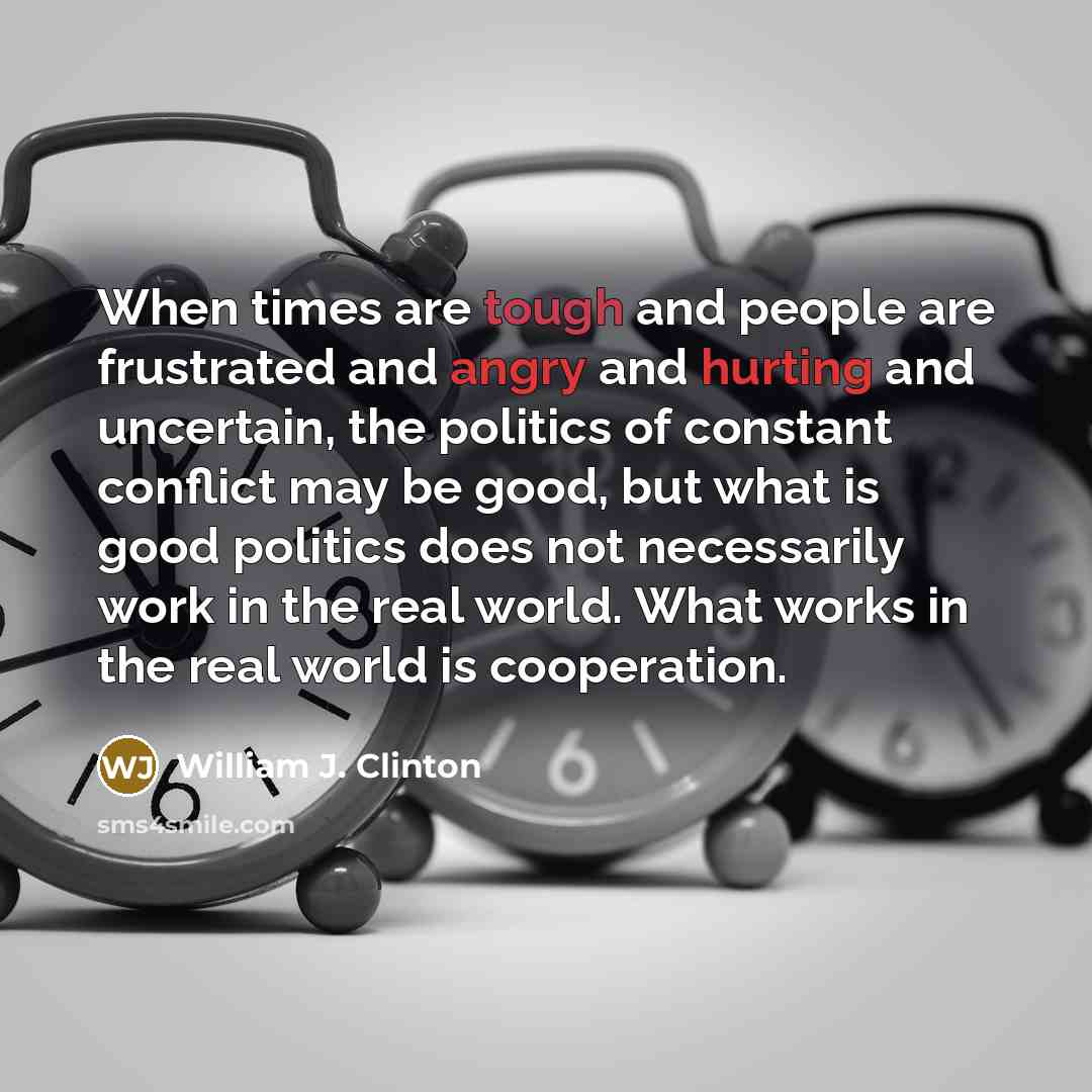 “When times are tough and people are frustrated and angry and hurting and uncertain, the politics of constant conflict may be good, but what is good politics does not necessarily work in the real world. What works in the real world is cooperation.” quote by William J. Clinton