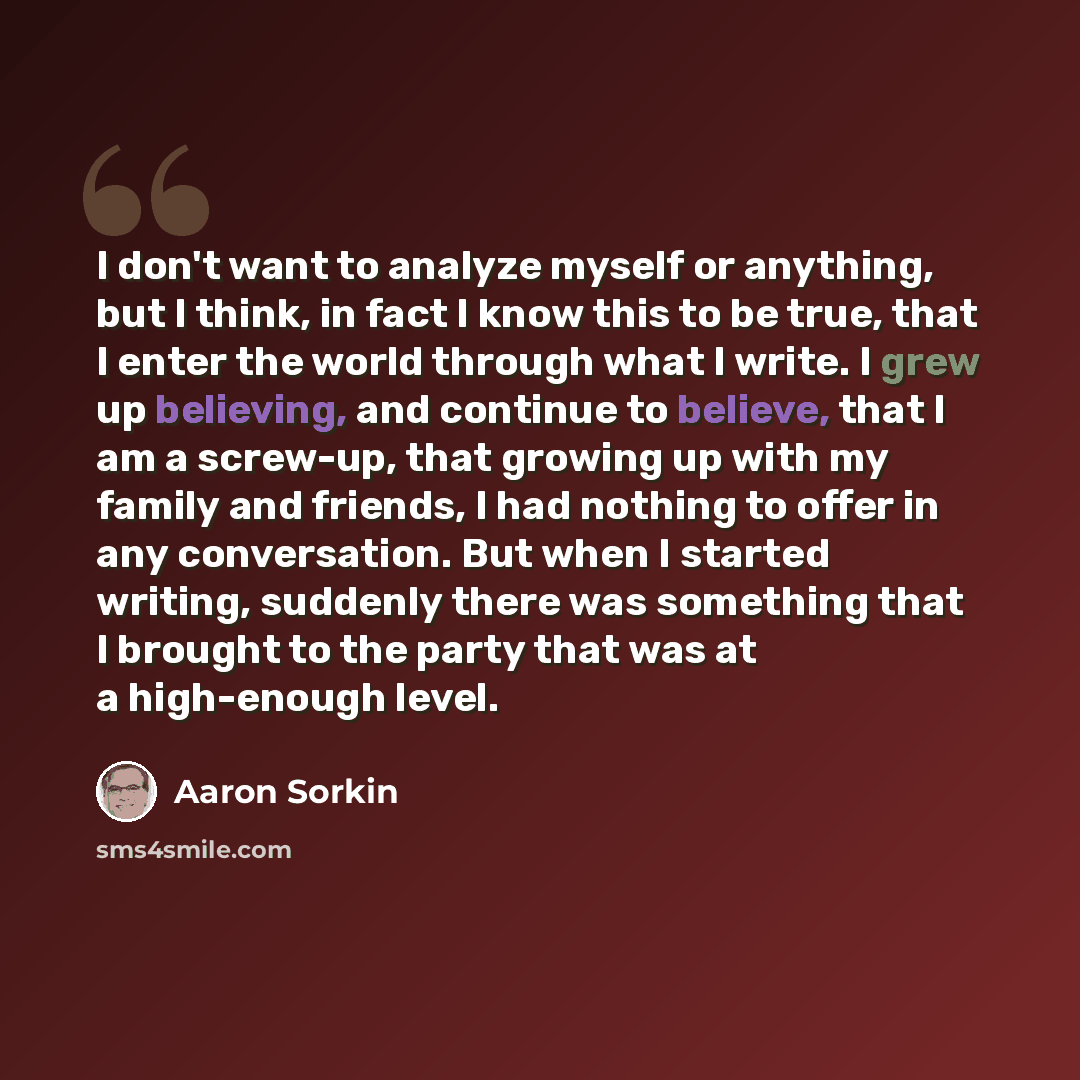 “I don't want to analyze myself or anything, but I think, in fact I know this to be true, that I enter the world through what I write. I grew up believing, and continue to believe, that I am a screw-up, that growing up with my family and friends, I had nothing to offer in any conversation. But when…” quote by Aaron Sorkin